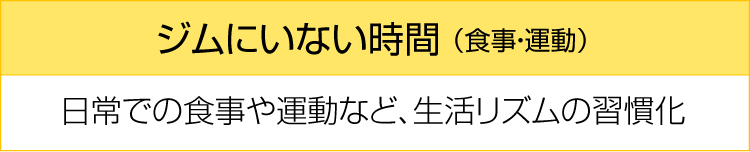 ジムにいない時間(食事・運動) 日常での食事や運動など、生活リズムの習慣化